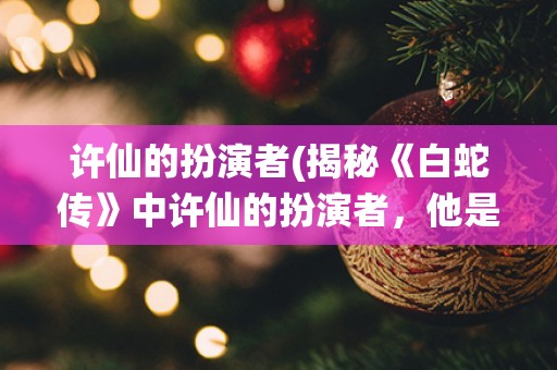 许仙的扮演者(揭秘《白蛇传》中许仙的扮演者，他是谁？)